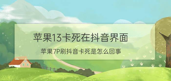 苹果13卡死在抖音界面 苹果7P刷抖音卡死是怎么回事？